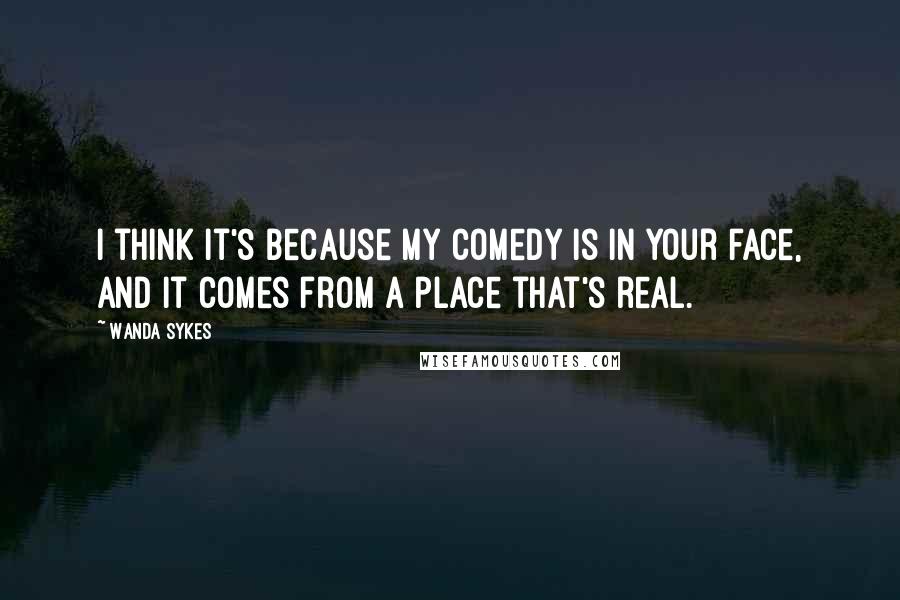 Wanda Sykes Quotes: I think it's because my comedy is in your face, and it comes from a place that's real.