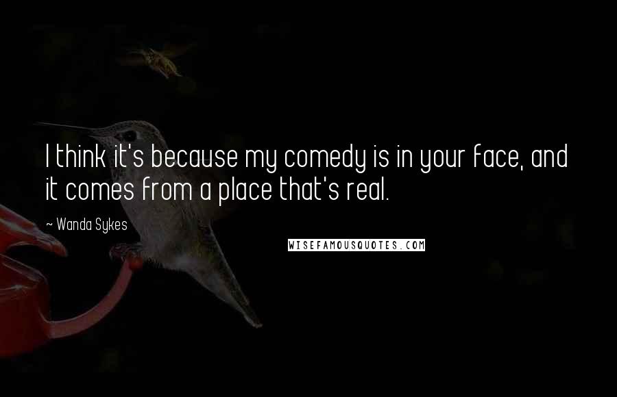 Wanda Sykes Quotes: I think it's because my comedy is in your face, and it comes from a place that's real.