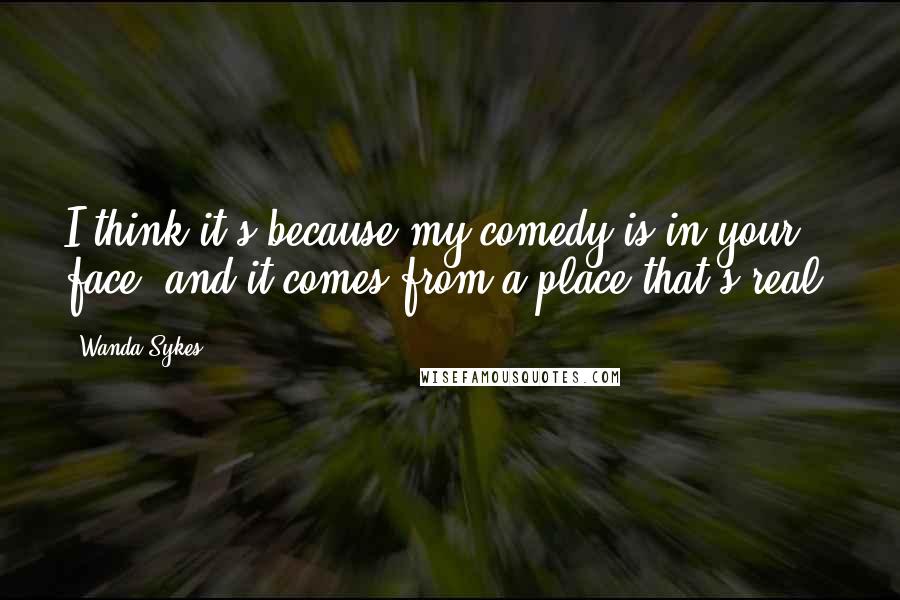 Wanda Sykes Quotes: I think it's because my comedy is in your face, and it comes from a place that's real.