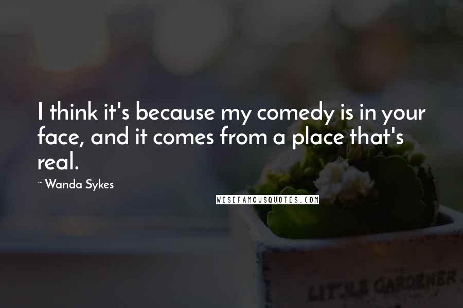 Wanda Sykes Quotes: I think it's because my comedy is in your face, and it comes from a place that's real.