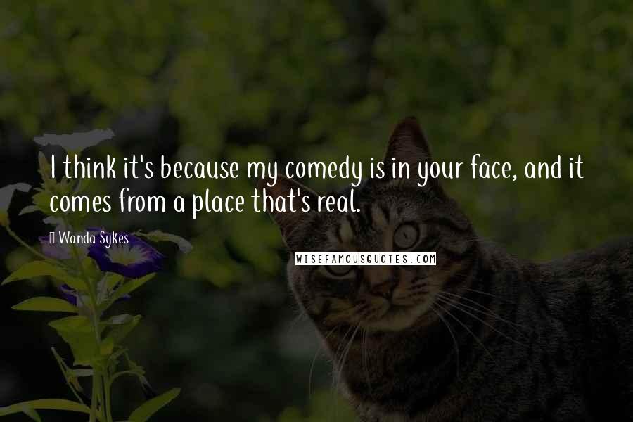 Wanda Sykes Quotes: I think it's because my comedy is in your face, and it comes from a place that's real.