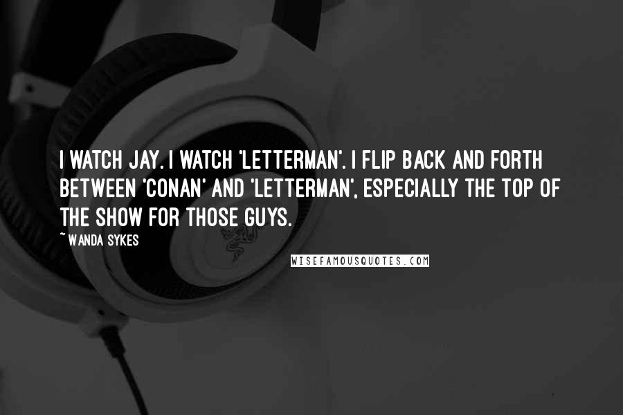 Wanda Sykes Quotes: I watch Jay. I watch 'Letterman'. I flip back and forth between 'Conan' and 'Letterman', especially the top of the show for those guys.