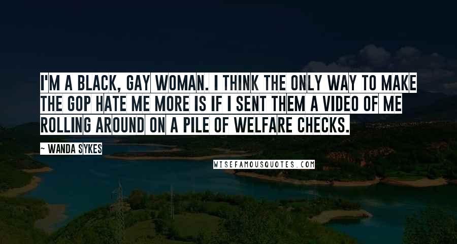 Wanda Sykes Quotes: I'm a black, gay woman. I think the only way to make the GOP hate me more is if I sent them a video of me rolling around on a pile of welfare checks.