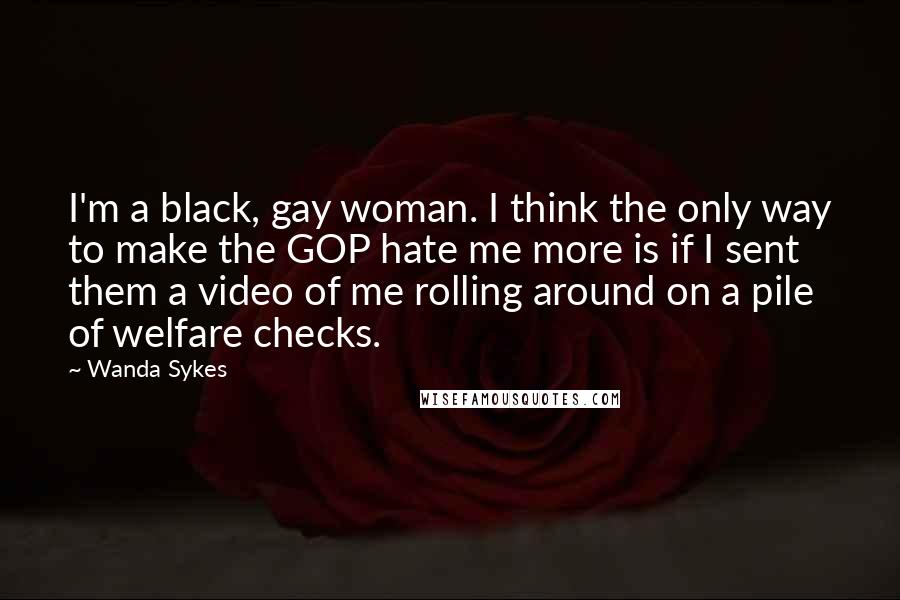 Wanda Sykes Quotes: I'm a black, gay woman. I think the only way to make the GOP hate me more is if I sent them a video of me rolling around on a pile of welfare checks.