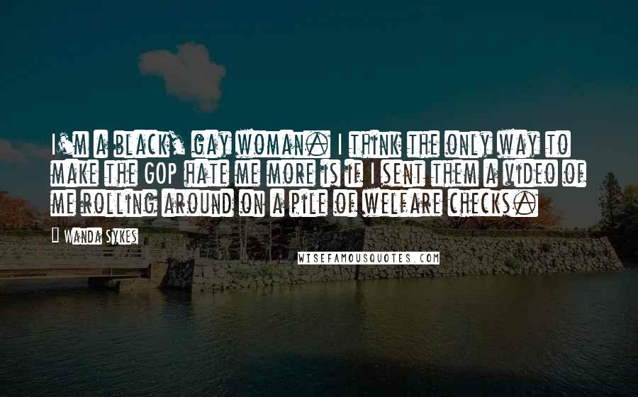 Wanda Sykes Quotes: I'm a black, gay woman. I think the only way to make the GOP hate me more is if I sent them a video of me rolling around on a pile of welfare checks.