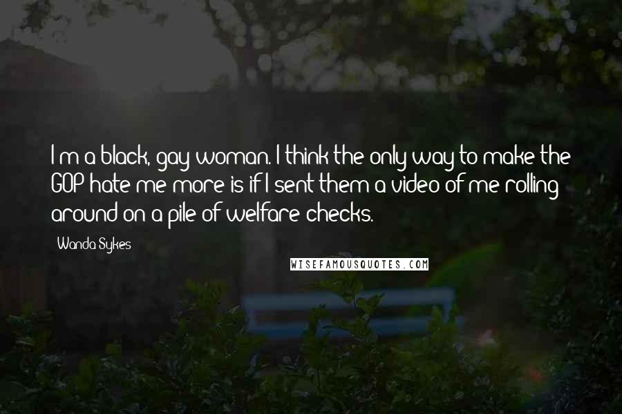 Wanda Sykes Quotes: I'm a black, gay woman. I think the only way to make the GOP hate me more is if I sent them a video of me rolling around on a pile of welfare checks.