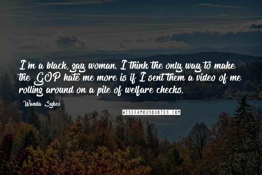 Wanda Sykes Quotes: I'm a black, gay woman. I think the only way to make the GOP hate me more is if I sent them a video of me rolling around on a pile of welfare checks.