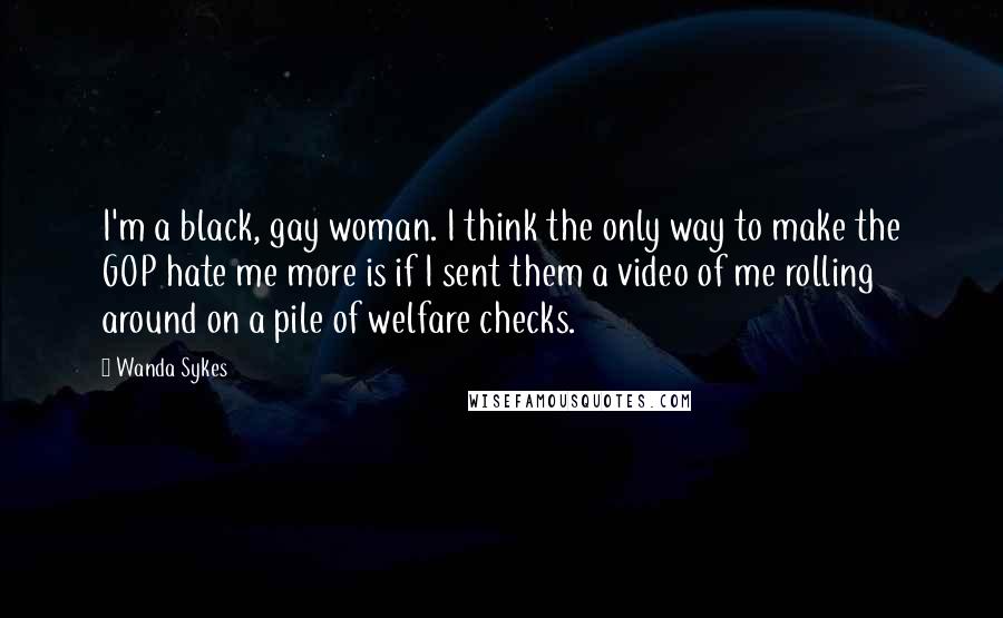 Wanda Sykes Quotes: I'm a black, gay woman. I think the only way to make the GOP hate me more is if I sent them a video of me rolling around on a pile of welfare checks.