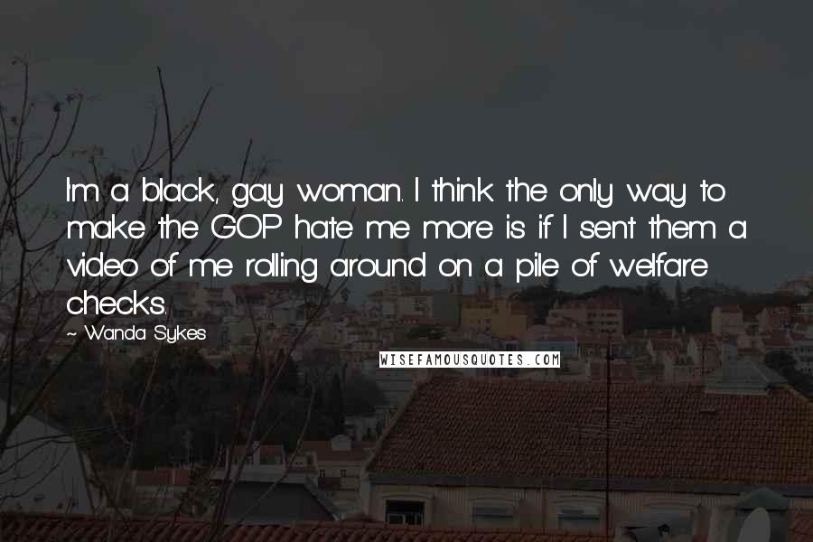 Wanda Sykes Quotes: I'm a black, gay woman. I think the only way to make the GOP hate me more is if I sent them a video of me rolling around on a pile of welfare checks.