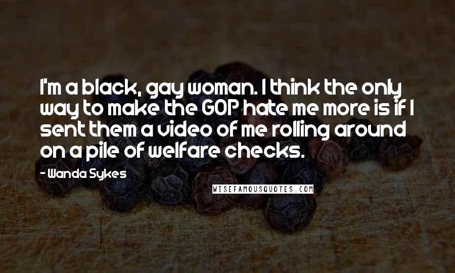 Wanda Sykes Quotes: I'm a black, gay woman. I think the only way to make the GOP hate me more is if I sent them a video of me rolling around on a pile of welfare checks.