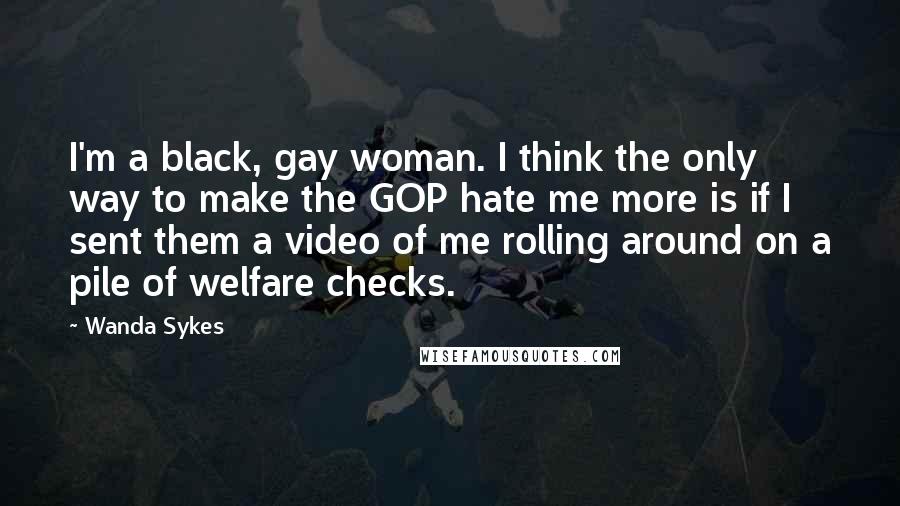 Wanda Sykes Quotes: I'm a black, gay woman. I think the only way to make the GOP hate me more is if I sent them a video of me rolling around on a pile of welfare checks.