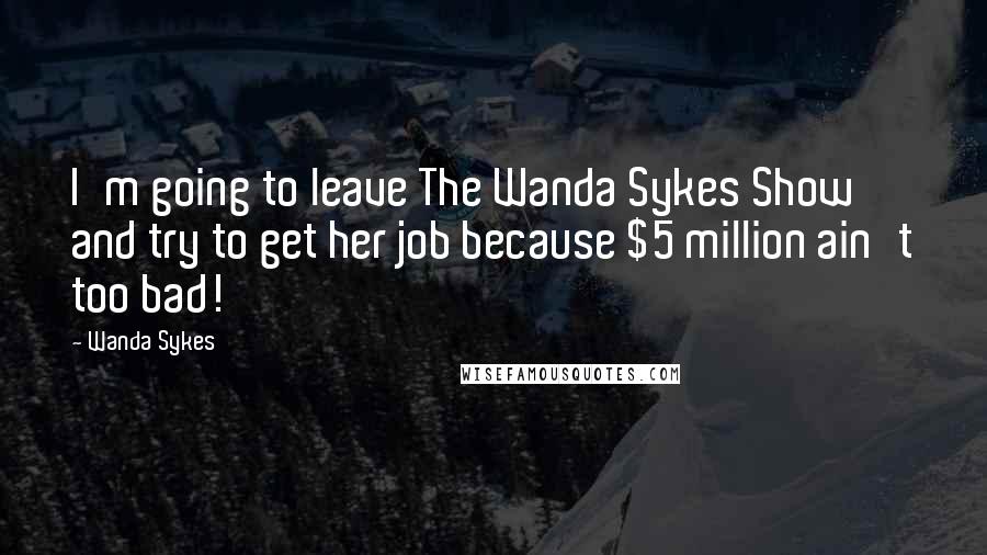 Wanda Sykes Quotes: I'm going to leave The Wanda Sykes Show and try to get her job because $5 million ain't too bad!