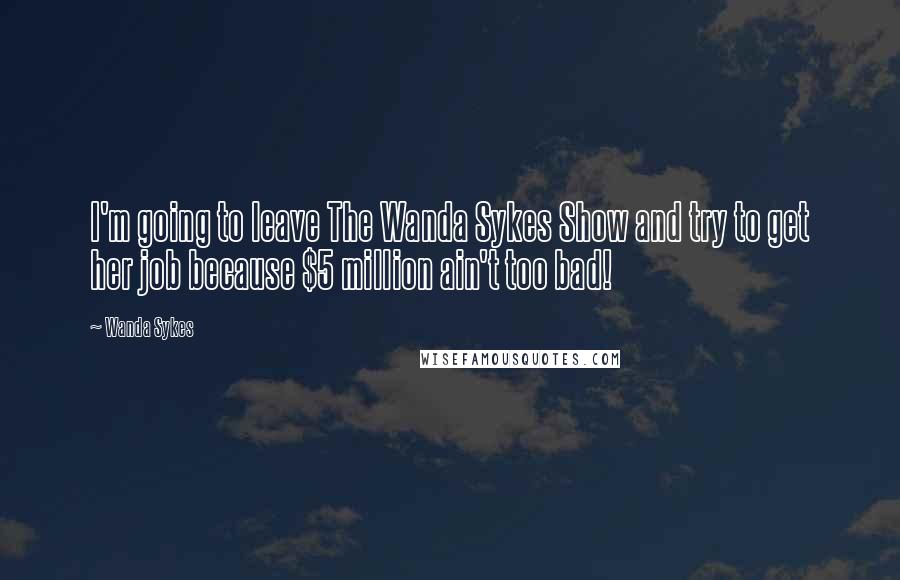 Wanda Sykes Quotes: I'm going to leave The Wanda Sykes Show and try to get her job because $5 million ain't too bad!