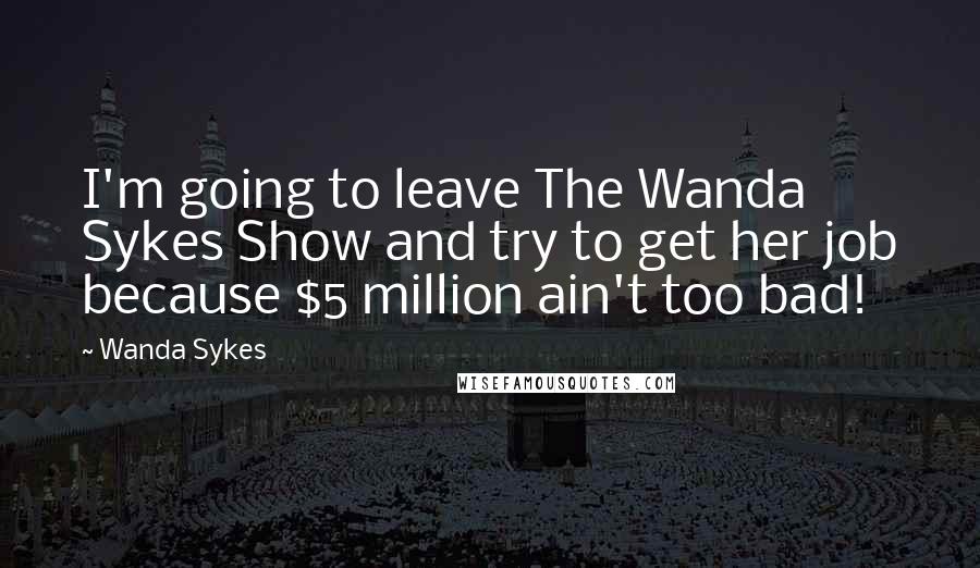 Wanda Sykes Quotes: I'm going to leave The Wanda Sykes Show and try to get her job because $5 million ain't too bad!