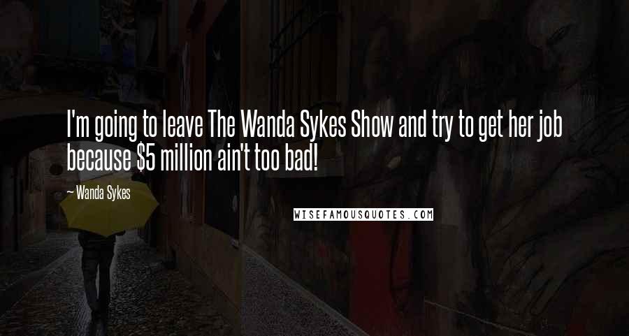 Wanda Sykes Quotes: I'm going to leave The Wanda Sykes Show and try to get her job because $5 million ain't too bad!
