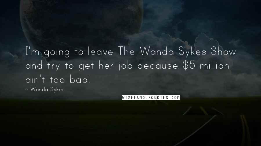 Wanda Sykes Quotes: I'm going to leave The Wanda Sykes Show and try to get her job because $5 million ain't too bad!