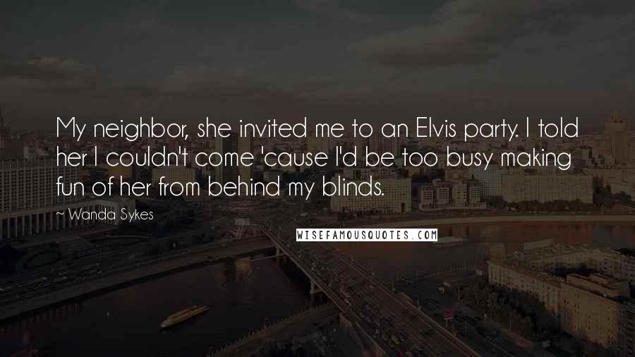Wanda Sykes Quotes: My neighbor, she invited me to an Elvis party. I told her I couldn't come 'cause I'd be too busy making fun of her from behind my blinds.