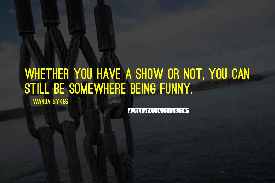 Wanda Sykes Quotes: Whether you have a show or not, you can still be somewhere being funny.