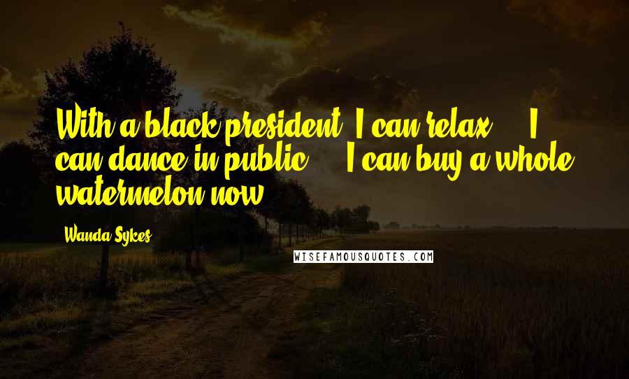 Wanda Sykes Quotes: With a black president, I can relax ... I can dance in public ... I can buy a whole watermelon now.
