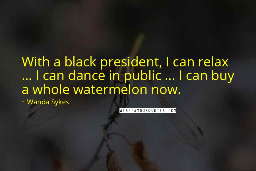 Wanda Sykes Quotes: With a black president, I can relax ... I can dance in public ... I can buy a whole watermelon now.