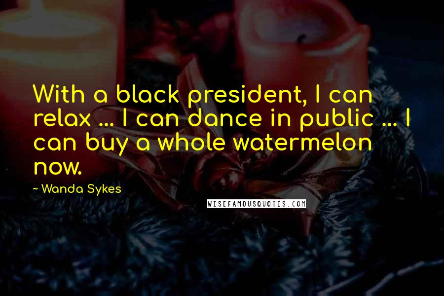 Wanda Sykes Quotes: With a black president, I can relax ... I can dance in public ... I can buy a whole watermelon now.