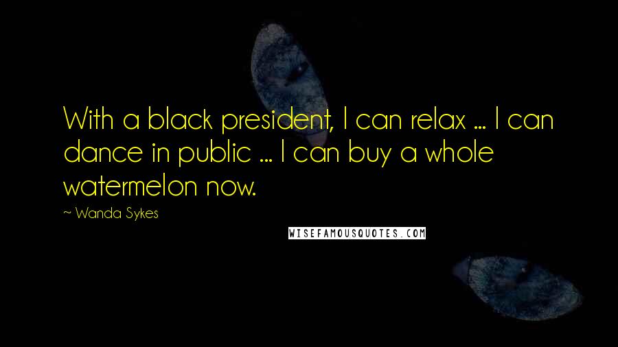 Wanda Sykes Quotes: With a black president, I can relax ... I can dance in public ... I can buy a whole watermelon now.