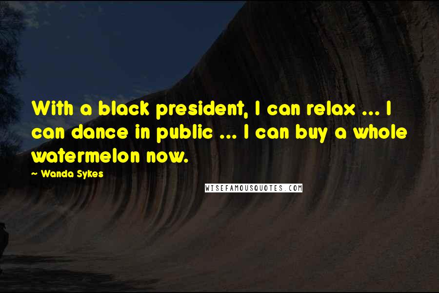 Wanda Sykes Quotes: With a black president, I can relax ... I can dance in public ... I can buy a whole watermelon now.