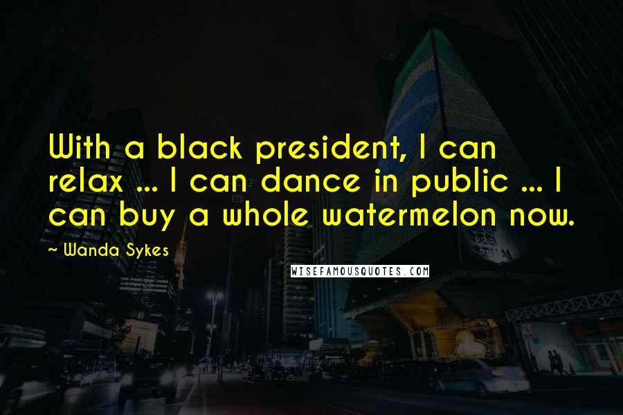 Wanda Sykes Quotes: With a black president, I can relax ... I can dance in public ... I can buy a whole watermelon now.