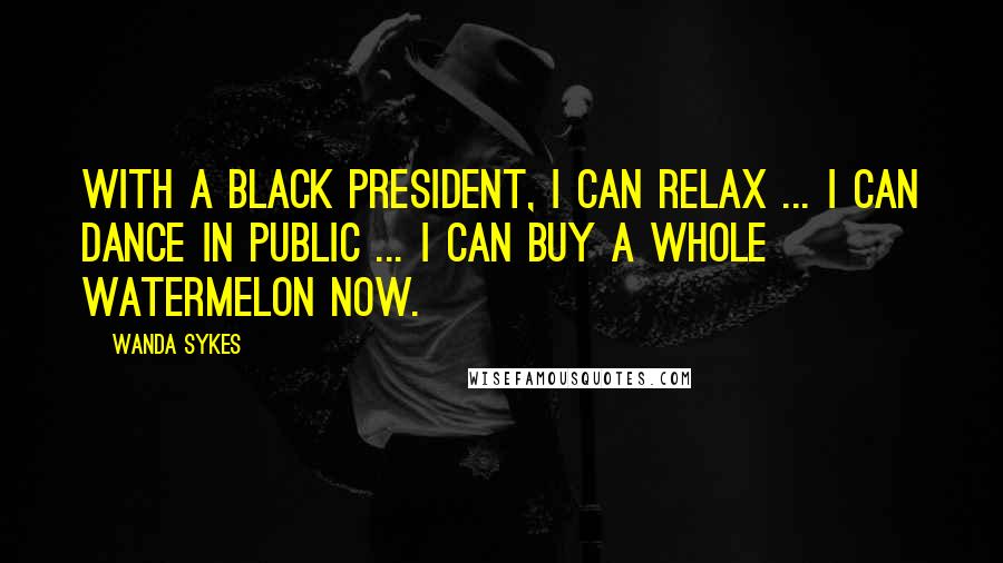 Wanda Sykes Quotes: With a black president, I can relax ... I can dance in public ... I can buy a whole watermelon now.