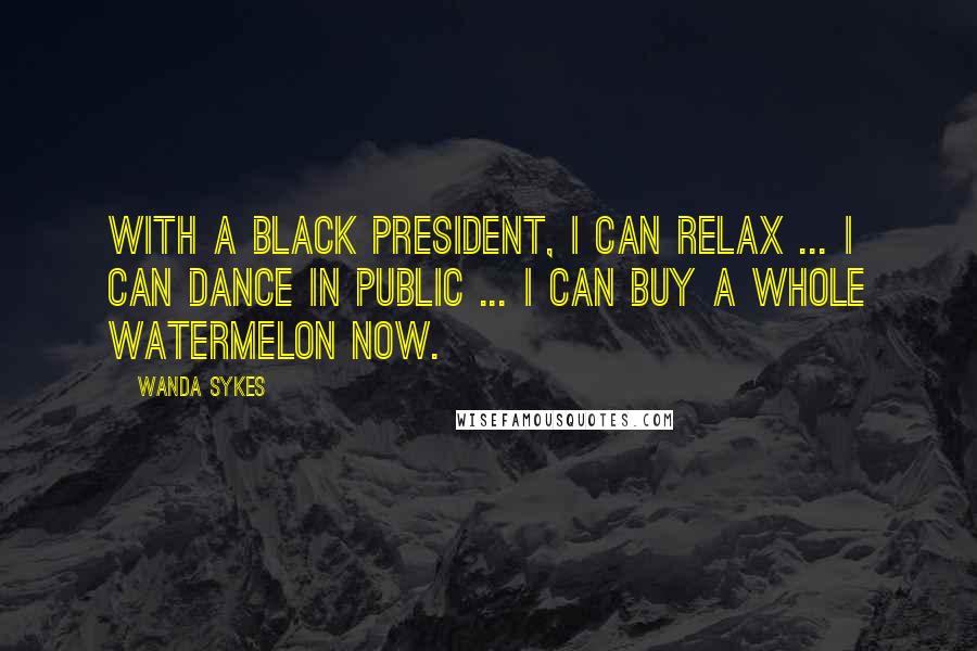 Wanda Sykes Quotes: With a black president, I can relax ... I can dance in public ... I can buy a whole watermelon now.