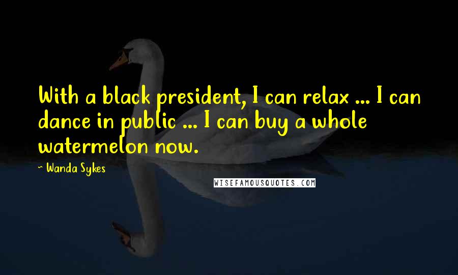 Wanda Sykes Quotes: With a black president, I can relax ... I can dance in public ... I can buy a whole watermelon now.