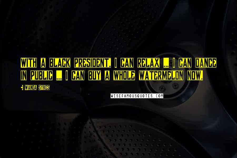 Wanda Sykes Quotes: With a black president, I can relax ... I can dance in public ... I can buy a whole watermelon now.