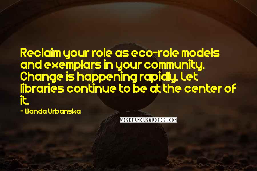 Wanda Urbanska Quotes: Reclaim your role as eco-role models and exemplars in your community. Change is happening rapidly. Let libraries continue to be at the center of it.