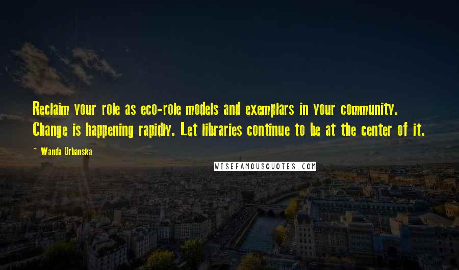 Wanda Urbanska Quotes: Reclaim your role as eco-role models and exemplars in your community. Change is happening rapidly. Let libraries continue to be at the center of it.