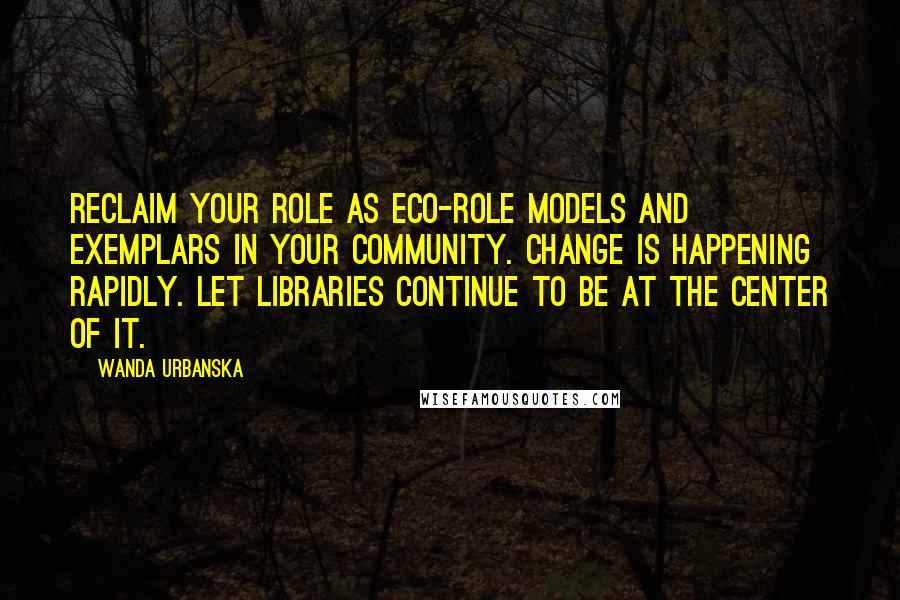 Wanda Urbanska Quotes: Reclaim your role as eco-role models and exemplars in your community. Change is happening rapidly. Let libraries continue to be at the center of it.