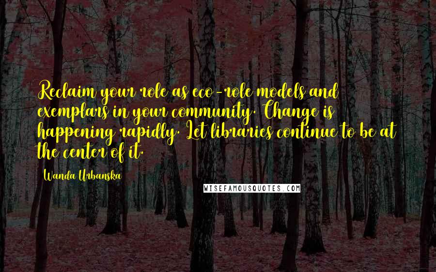 Wanda Urbanska Quotes: Reclaim your role as eco-role models and exemplars in your community. Change is happening rapidly. Let libraries continue to be at the center of it.