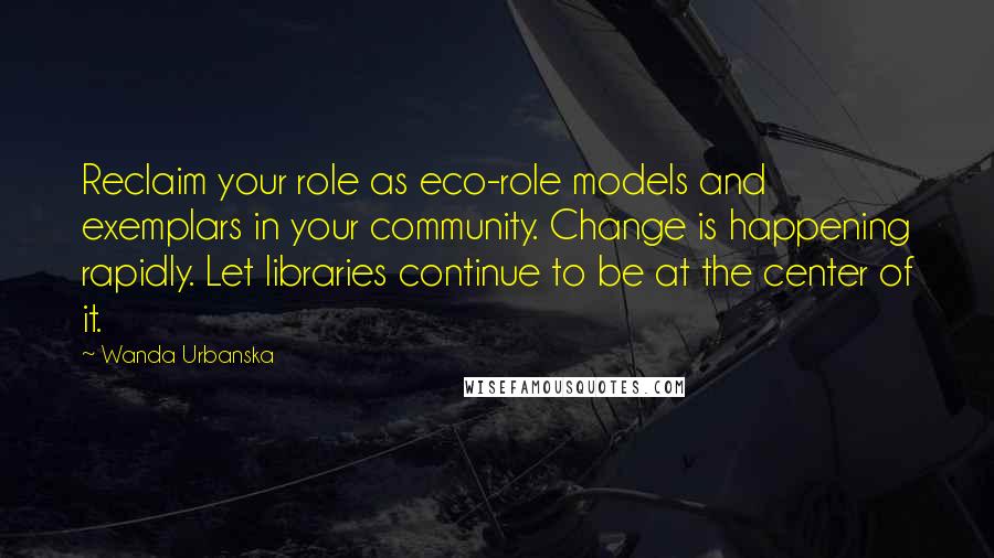 Wanda Urbanska Quotes: Reclaim your role as eco-role models and exemplars in your community. Change is happening rapidly. Let libraries continue to be at the center of it.