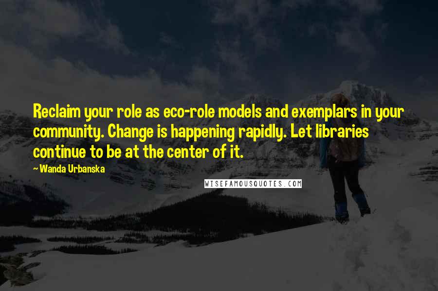 Wanda Urbanska Quotes: Reclaim your role as eco-role models and exemplars in your community. Change is happening rapidly. Let libraries continue to be at the center of it.