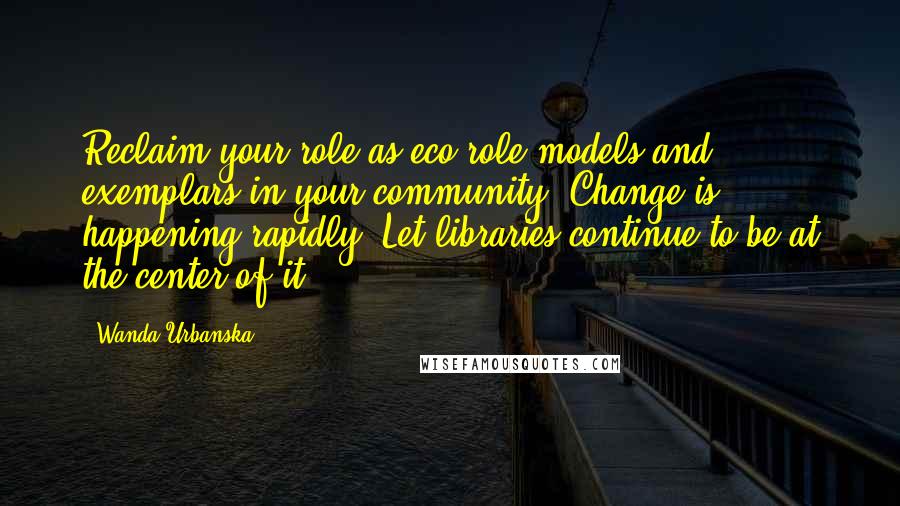 Wanda Urbanska Quotes: Reclaim your role as eco-role models and exemplars in your community. Change is happening rapidly. Let libraries continue to be at the center of it.