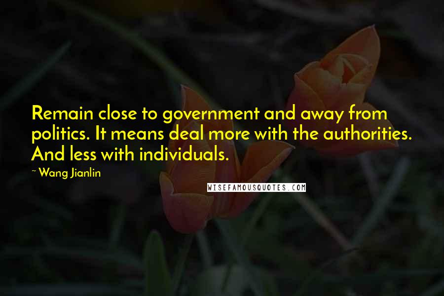Wang Jianlin Quotes: Remain close to government and away from politics. It means deal more with the authorities. And less with individuals.