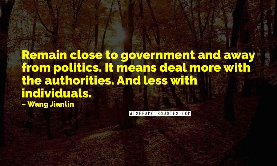 Wang Jianlin Quotes: Remain close to government and away from politics. It means deal more with the authorities. And less with individuals.