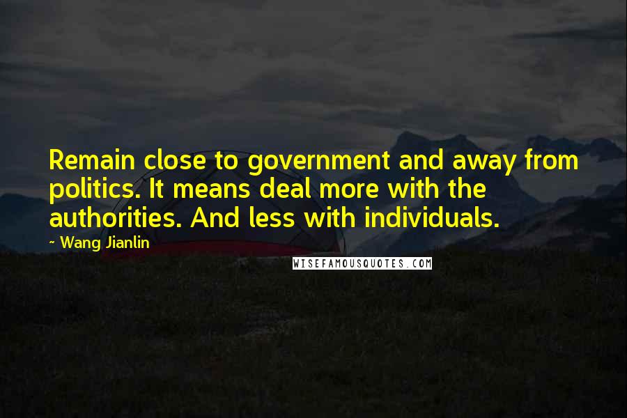 Wang Jianlin Quotes: Remain close to government and away from politics. It means deal more with the authorities. And less with individuals.