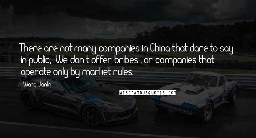 Wang Jianlin Quotes: There are not many companies in China that dare to say in public, 'We don't offer bribes', or companies that operate only by market rules.