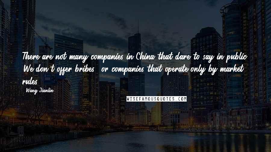 Wang Jianlin Quotes: There are not many companies in China that dare to say in public, 'We don't offer bribes', or companies that operate only by market rules.