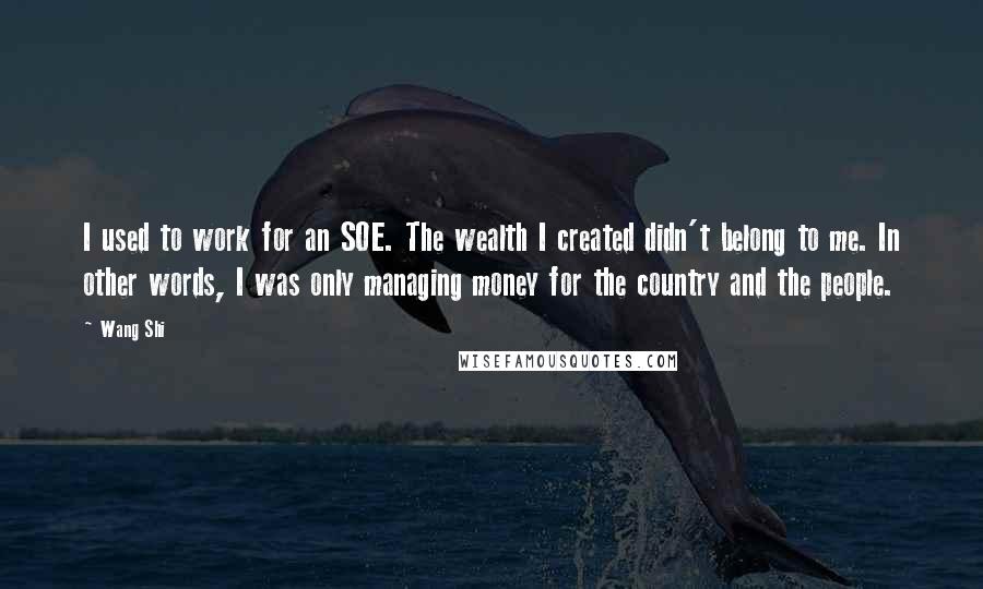 Wang Shi Quotes: I used to work for an SOE. The wealth I created didn't belong to me. In other words, I was only managing money for the country and the people.