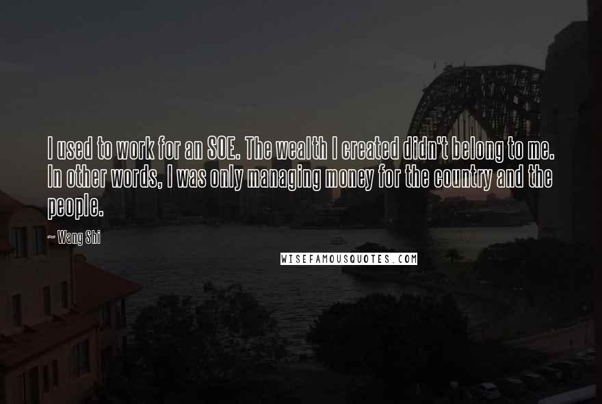 Wang Shi Quotes: I used to work for an SOE. The wealth I created didn't belong to me. In other words, I was only managing money for the country and the people.