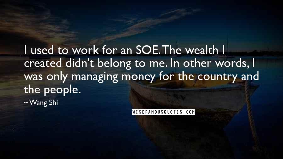 Wang Shi Quotes: I used to work for an SOE. The wealth I created didn't belong to me. In other words, I was only managing money for the country and the people.