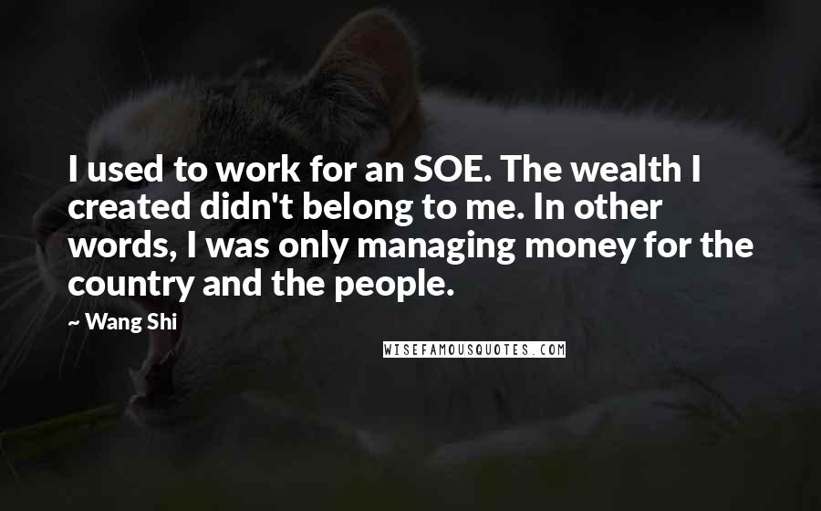 Wang Shi Quotes: I used to work for an SOE. The wealth I created didn't belong to me. In other words, I was only managing money for the country and the people.