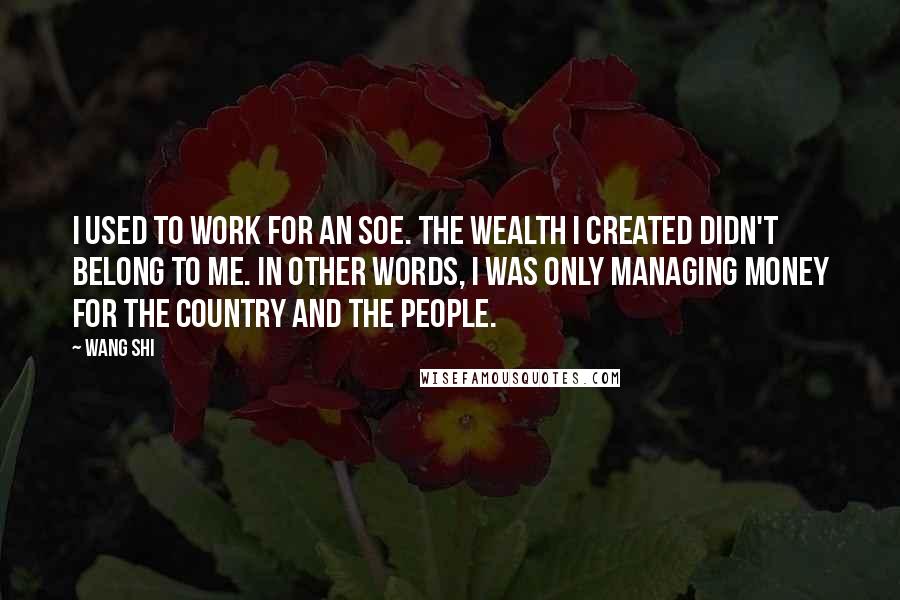 Wang Shi Quotes: I used to work for an SOE. The wealth I created didn't belong to me. In other words, I was only managing money for the country and the people.