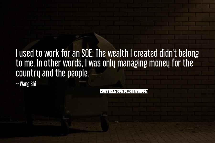 Wang Shi Quotes: I used to work for an SOE. The wealth I created didn't belong to me. In other words, I was only managing money for the country and the people.